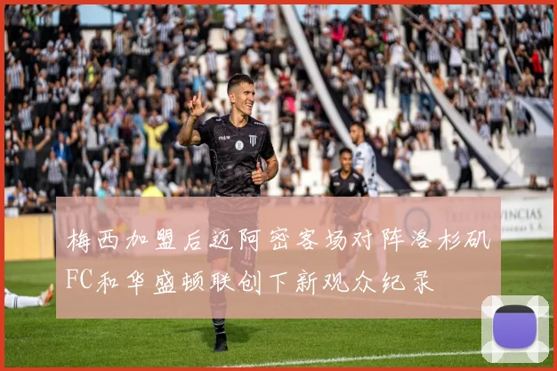 梅西加盟后迈阿密客场对阵洛杉矶FC和华盛顿联创下新观众纪录