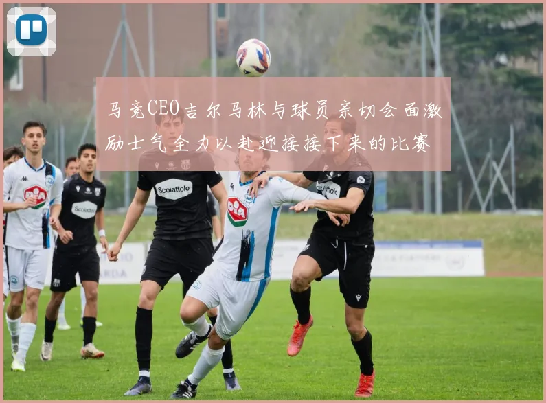 马竞CEO吉尔马林与球员亲切会面激励士气全力以赴迎接接下来的比赛