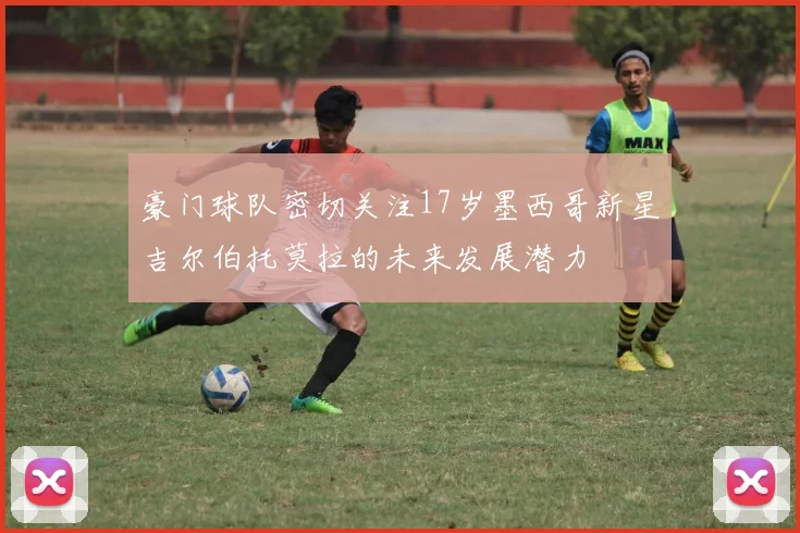 豪门球队密切关注17岁墨西哥新星吉尔伯托莫拉的未来发展潜力