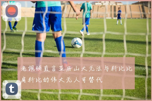 老佩顿直言亚历山大无法与科比比肩科比的伟大无人可替代