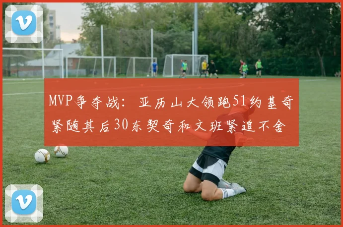 MVP争夺战：亚历山大领跑51约基奇紧随其后30东契奇和文班紧追不舍