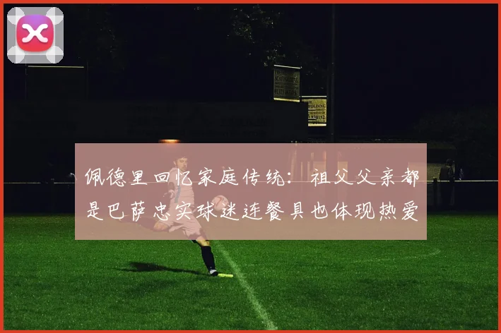 佩德里回忆家庭传统：祖父父亲都是巴萨忠实球迷连餐具也体现热爱