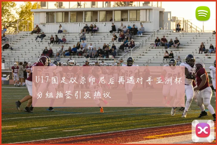 U17国足双杀印尼后再遇对手亚洲杯分组抽签引发热议