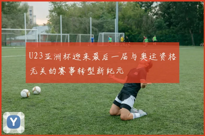 U23亚洲杯迎来最后一届与奥运资格无关的赛事转型新纪元