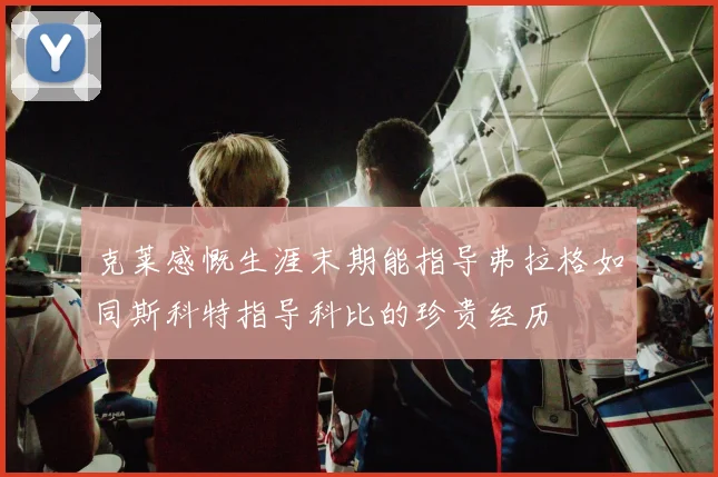 克莱感慨生涯末期能指导弗拉格如同斯科特指导科比的珍贵经历