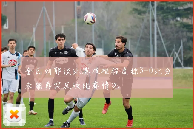 舍瓦利耶谈比赛艰难程度称3-0比分未能真实反映比赛情况