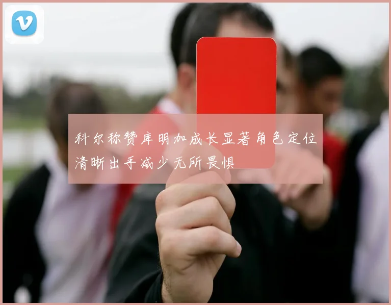 科尔称赞库明加成长显著角色定位清晰出手减少无所畏惧