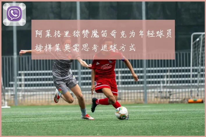 阿莱格里称赞魔笛奇克为年轻球员榜样莱奥需思考进球方式