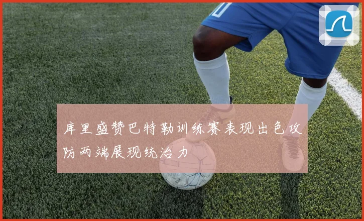 库里盛赞巴特勒训练赛表现出色攻防两端展现统治力