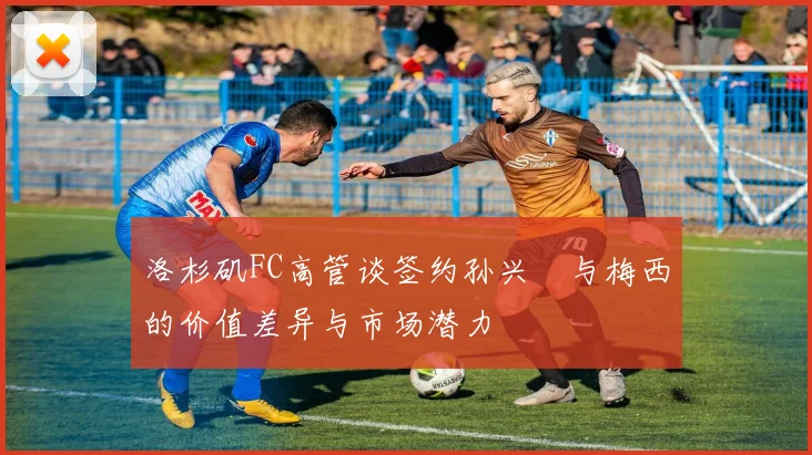 洛杉矶FC高管谈签约孙兴慜与梅西的价值差异与市场潜力