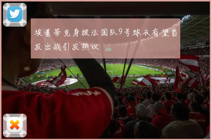 埃基蒂克身披法国队9号球衣有望首发出战引发热议