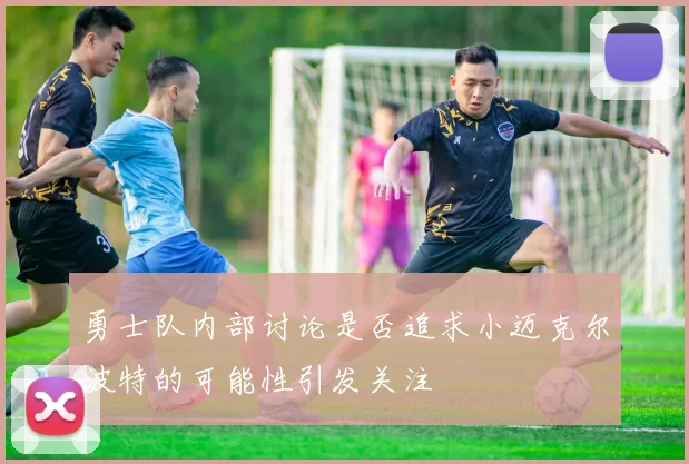 勇士队内部讨论是否追求小迈克尔波特的可能性引发关注