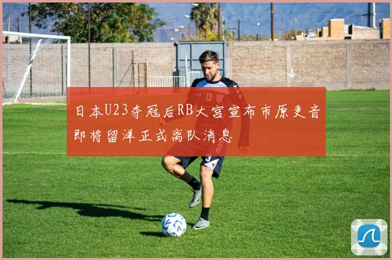 日本U23夺冠后RB大宫宣布市原吏音即将留洋正式离队消息
