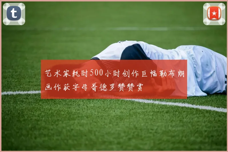 艺术家耗时500小时创作巨幅勒布朗画作获字母哥德罗赞赞赏