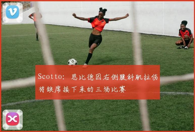 Scotto：恩比德因右侧腹斜肌拉伤将缺席接下来的三场比赛
