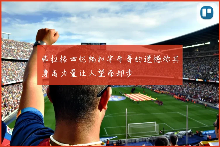 弗拉格回忆隔扣字母哥的遗憾称其身高力量让人望而却步