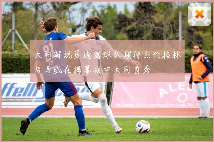 太阳解说员透露球队期待杰伦格林与马威在揭幕战中共同首秀