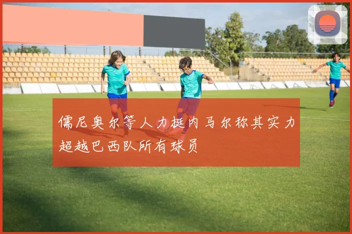 儒尼奥尔等人力挺内马尔称其实力超越巴西队所有球员
